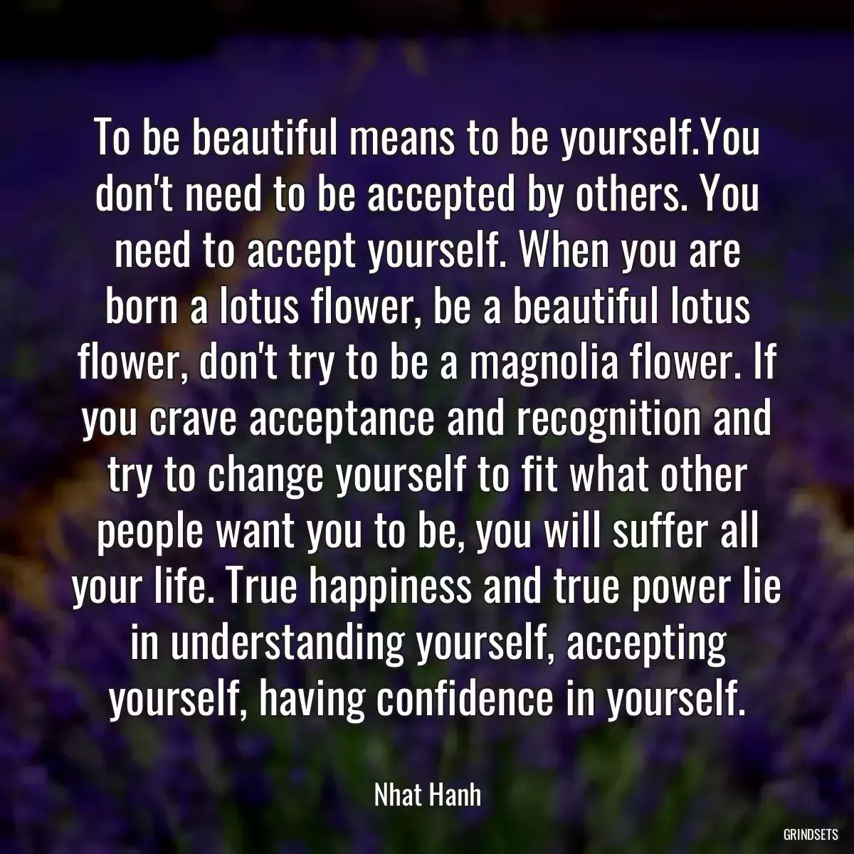 To be beautiful means to be yourself.You don\'t need to be accepted by others. You need to accept yourself. When you are born a lotus flower, be a beautiful lotus flower, don\'t try to be a magnolia flower. If you crave acceptance and recognition and try to change yourself to fit what other people want you to be, you will suffer all your life. True happiness and true power lie in understanding yourself, accepting yourself, having confidence in yourself.