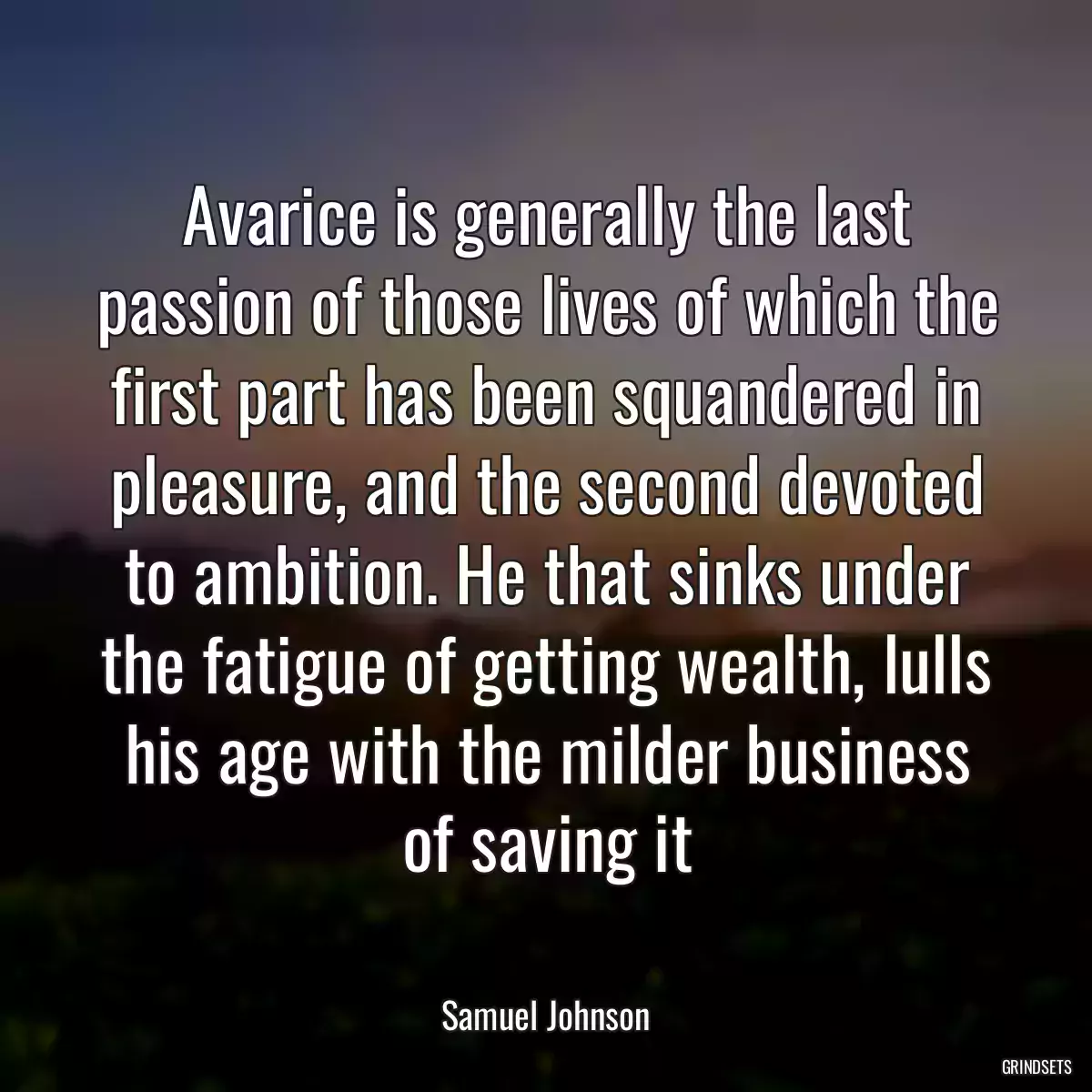 Avarice is generally the last passion of those lives of which the first part has been squandered in pleasure, and the second devoted to ambition. He that sinks under the fatigue of getting wealth, lulls his age with the milder business of saving it