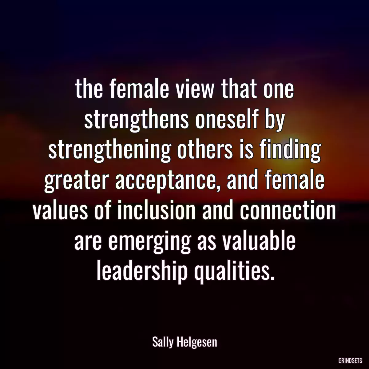 the female view that one strengthens oneself by strengthening others is finding greater acceptance, and female values of inclusion and connection are emerging as valuable leadership qualities.