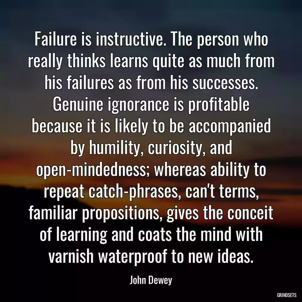 Failure is instructive. The person who really thinks learns quite as much from his failures as from his successes. Genuine ignorance is profitable because it is likely to be accompanied by humility, curiosity, and open-mindedness; whereas ability to repeat catch-phrases, can\'t terms, familiar propositions, gives the conceit of learning and coats the mind with varnish waterproof to new ideas.