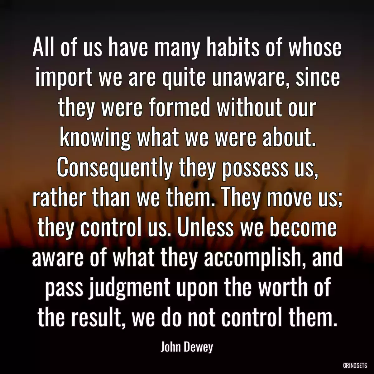 All of us have many habits of whose import we are quite unaware, since they were formed without our knowing what we were about. Consequently they possess us, rather than we them. They move us; they control us. Unless we become aware of what they accomplish, and pass judgment upon the worth of the result, we do not control them.