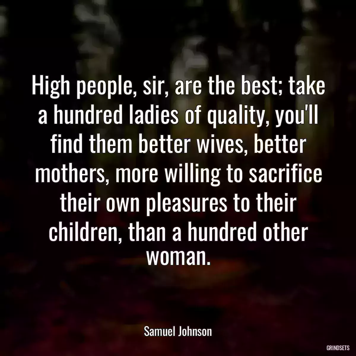High people, sir, are the best; take a hundred ladies of quality, you\'ll find them better wives, better mothers, more willing to sacrifice their own pleasures to their children, than a hundred other woman.
