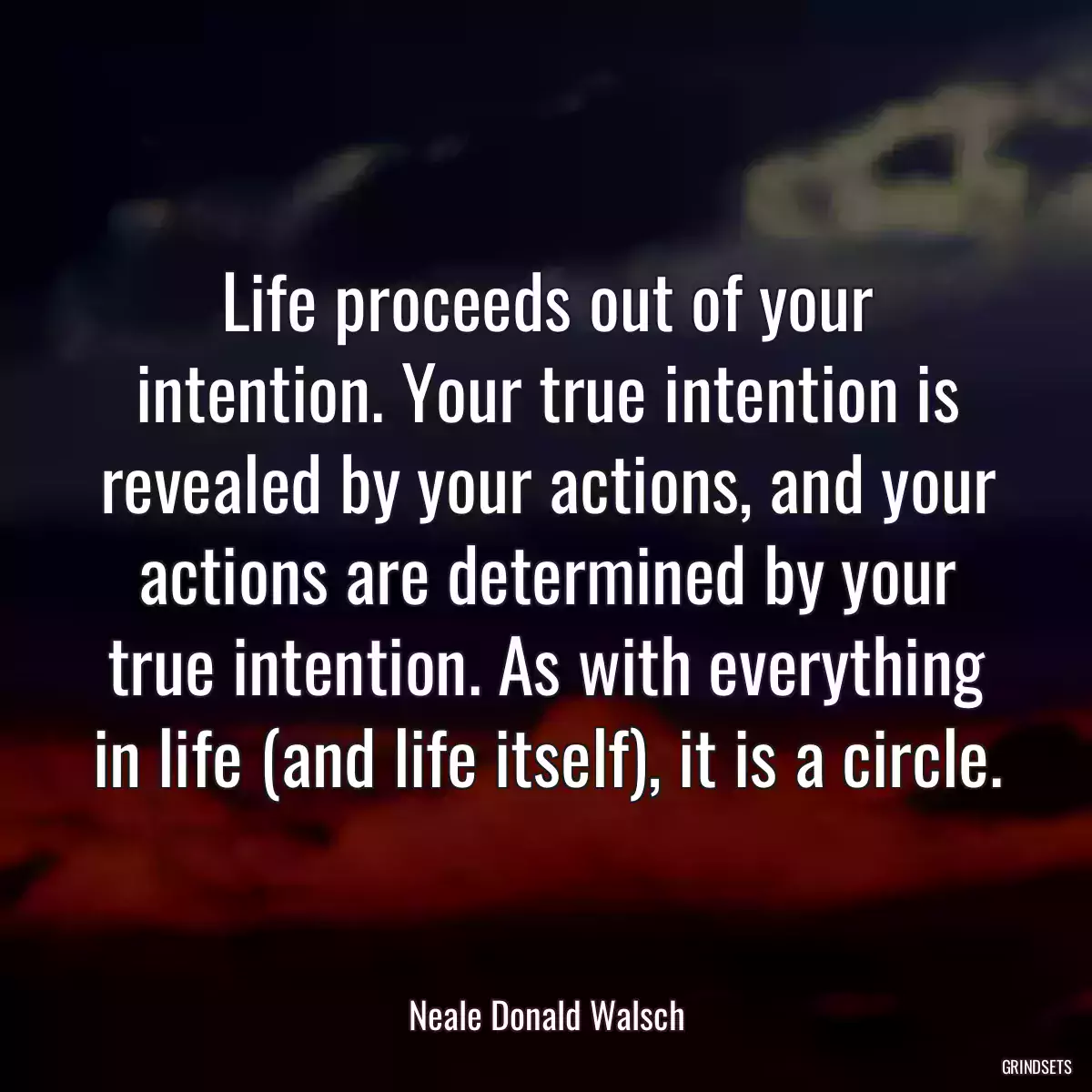 Life proceeds out of your intention. Your true intention is revealed by your actions, and your actions are determined by your true intention. As with everything in life (and life itself), it is a circle.