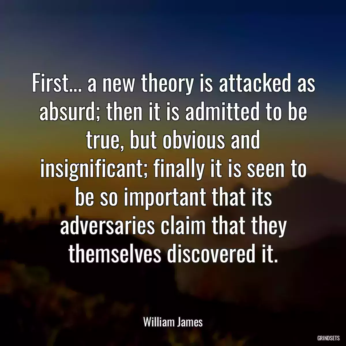 First... a new theory is attacked as absurd; then it is admitted to be true, but obvious and insignificant; finally it is seen to be so important that its adversaries claim that they themselves discovered it.