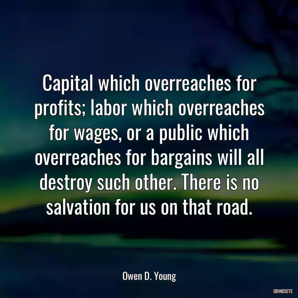 Capital which overreaches for profits; labor which overreaches for wages, or a public which overreaches for bargains will all destroy such other. There is no salvation for us on that road.