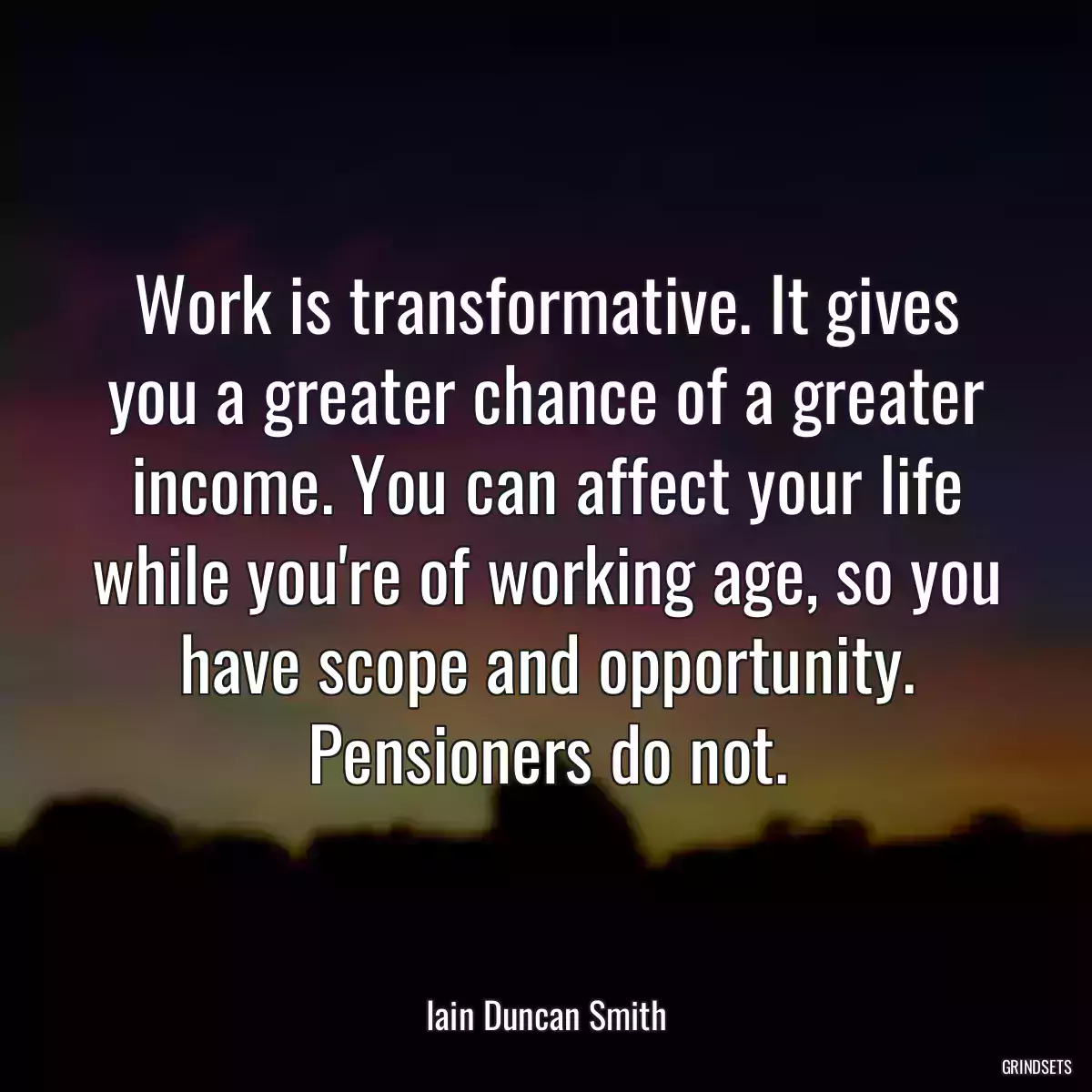 Work is transformative. It gives you a greater chance of a greater income. You can affect your life while you\'re of working age, so you have scope and opportunity. Pensioners do not.