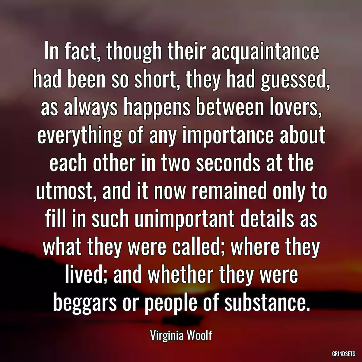 In fact, though their acquaintance had been so short, they had guessed, as always happens between lovers, everything of any importance about each other in two seconds at the utmost, and it now remained only to fill in such unimportant details as what they were called; where they lived; and whether they were beggars or people of substance.