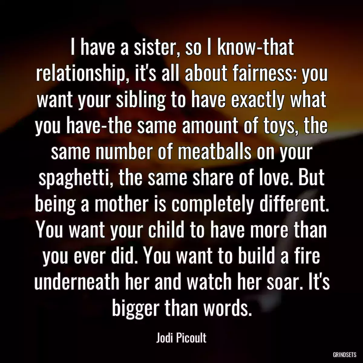 I have a sister, so I know-that relationship, it\'s all about fairness: you want your sibling to have exactly what you have-the same amount of toys, the same number of meatballs on your spaghetti, the same share of love. But being a mother is completely different. You want your child to have more than you ever did. You want to build a fire underneath her and watch her soar. It\'s bigger than words.