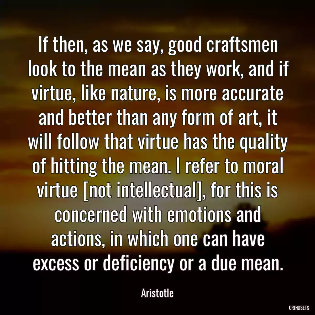 If then, as we say, good craftsmen look to the mean as they work, and if virtue, like nature, is more accurate and better than any form of art, it will follow that virtue has the quality of hitting the mean. I refer to moral virtue [not intellectual], for this is concerned with emotions and actions, in which one can have excess or deficiency or a due mean.