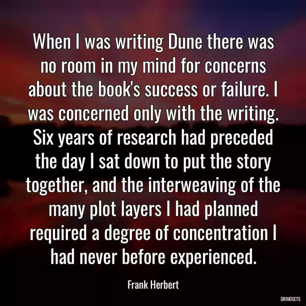 When I was writing Dune there was no room in my mind for concerns about the book\'s success or failure. I was concerned only with the writing. Six years of research had preceded the day I sat down to put the story together, and the interweaving of the many plot layers I had planned required a degree of concentration I had never before experienced.