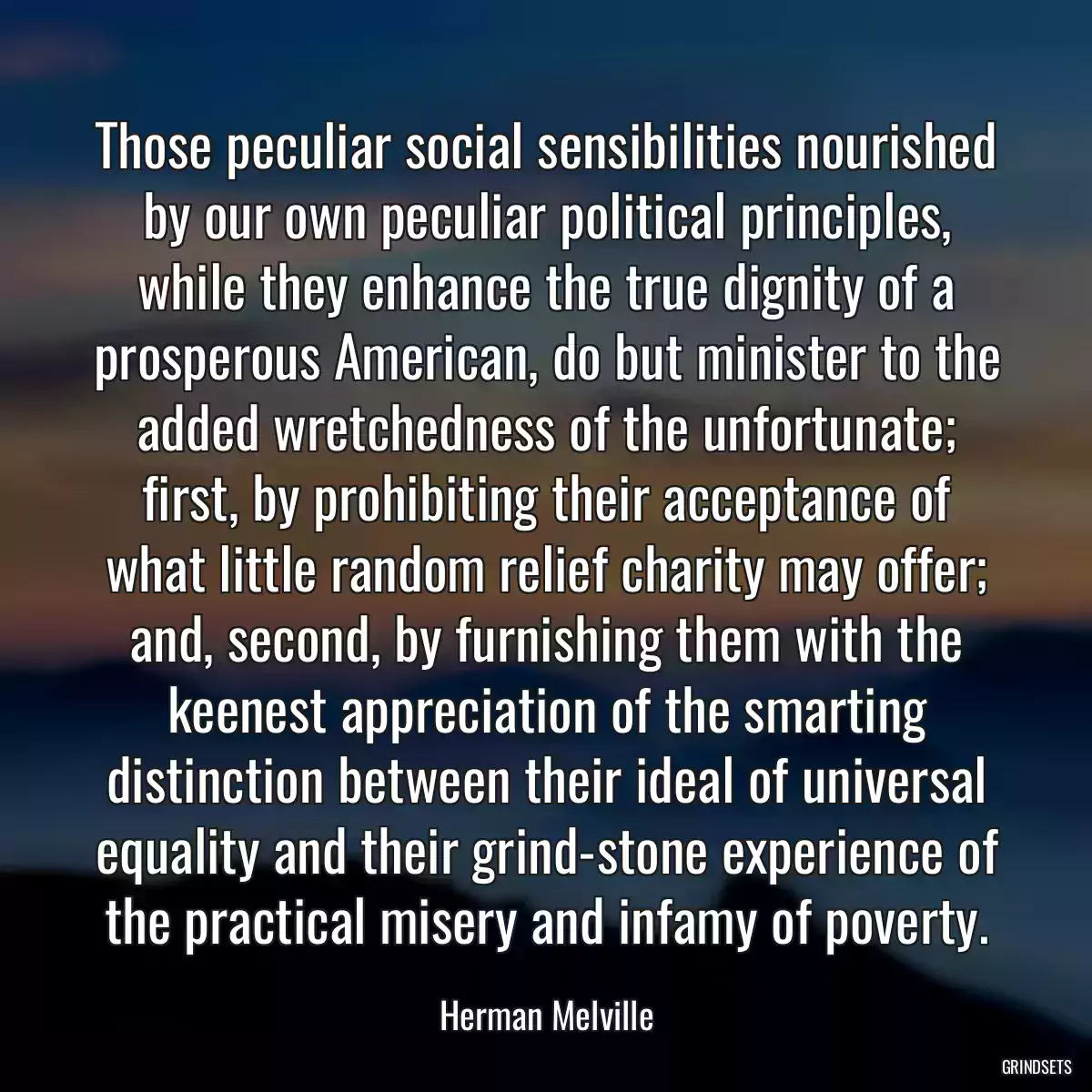 Those peculiar social sensibilities nourished by our own peculiar political principles, while they enhance the true dignity of a prosperous American, do but minister to the added wretchedness of the unfortunate; first, by prohibiting their acceptance of what little random relief charity may offer; and, second, by furnishing them with the keenest appreciation of the smarting distinction between their ideal of universal equality and their grind-stone experience of the practical misery and infamy of poverty.