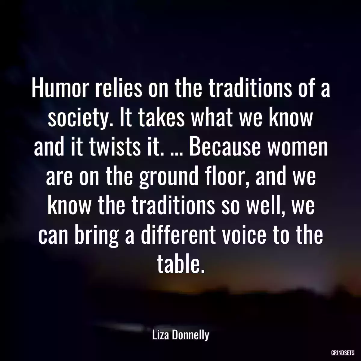 Humor relies on the traditions of a society. It takes what we know and it twists it. ... Because women are on the ground floor, and we know the traditions so well, we can bring a different voice to the table.