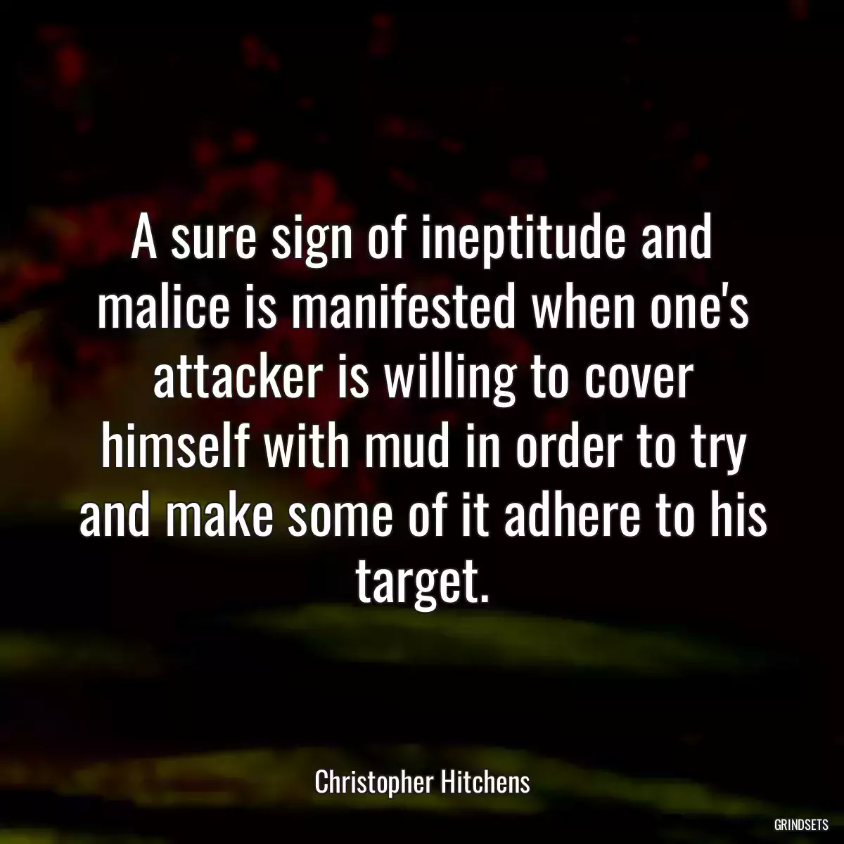 A sure sign of ineptitude and malice is manifested when one\'s attacker is willing to cover himself with mud in order to try and make some of it adhere to his target.