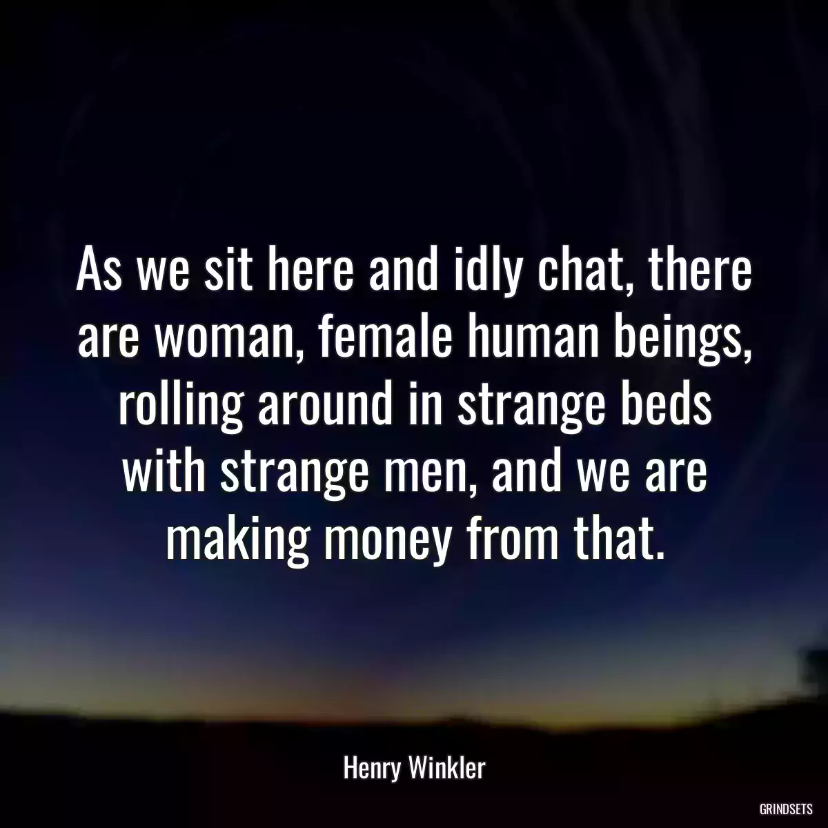 As we sit here and idly chat, there are woman, female human beings, rolling around in strange beds with strange men, and we are making money from that.