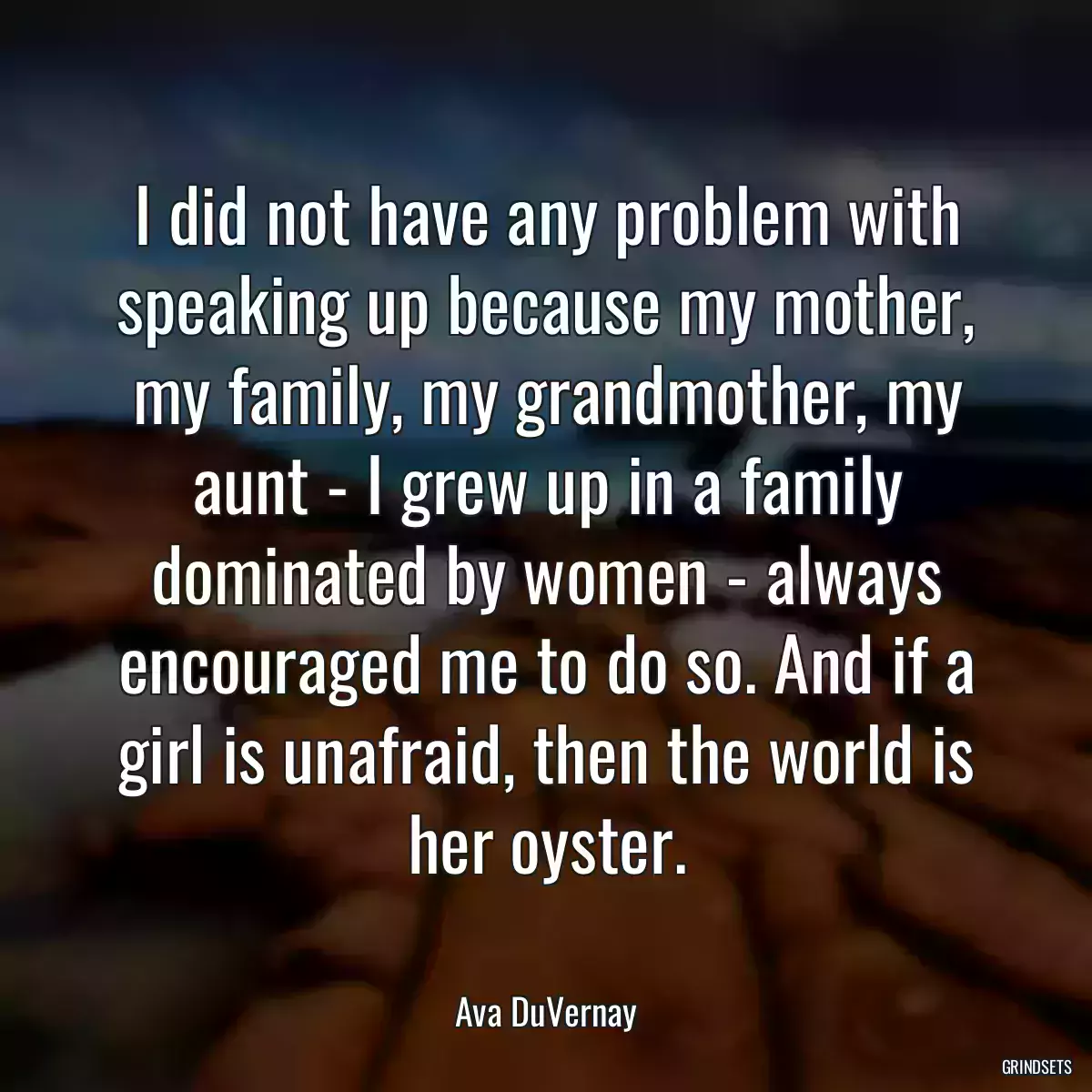 I did not have any problem with speaking up because my mother, my family, my grandmother, my aunt - I grew up in a family dominated by women - always encouraged me to do so. And if a girl is unafraid, then the world is her oyster.