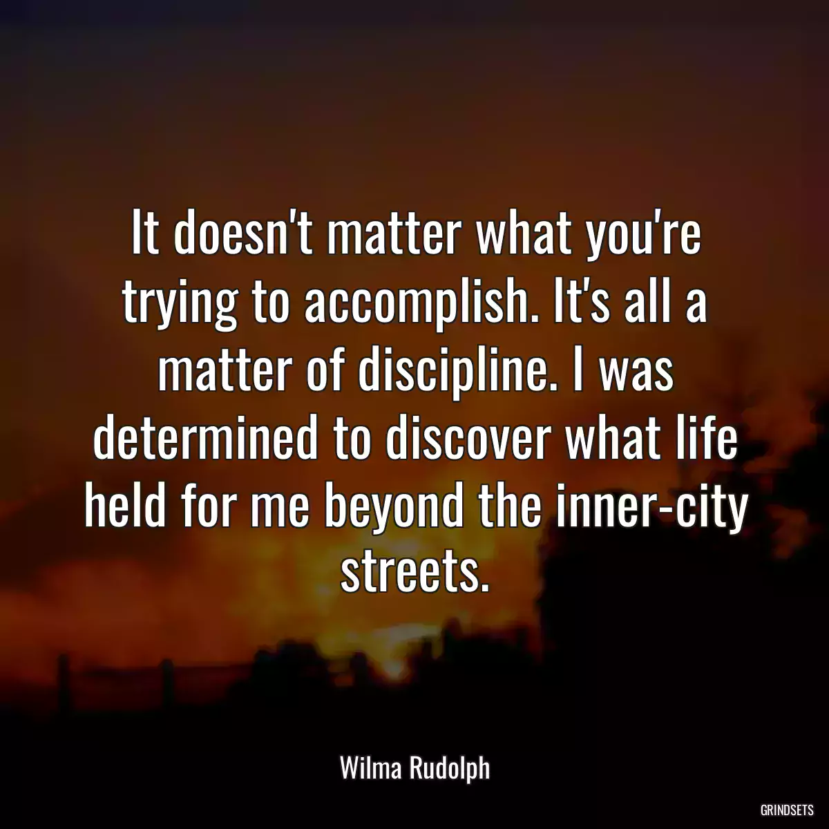 It doesn\'t matter what you\'re trying to accomplish. It\'s all a matter of discipline. I was determined to discover what life held for me beyond the inner-city streets.