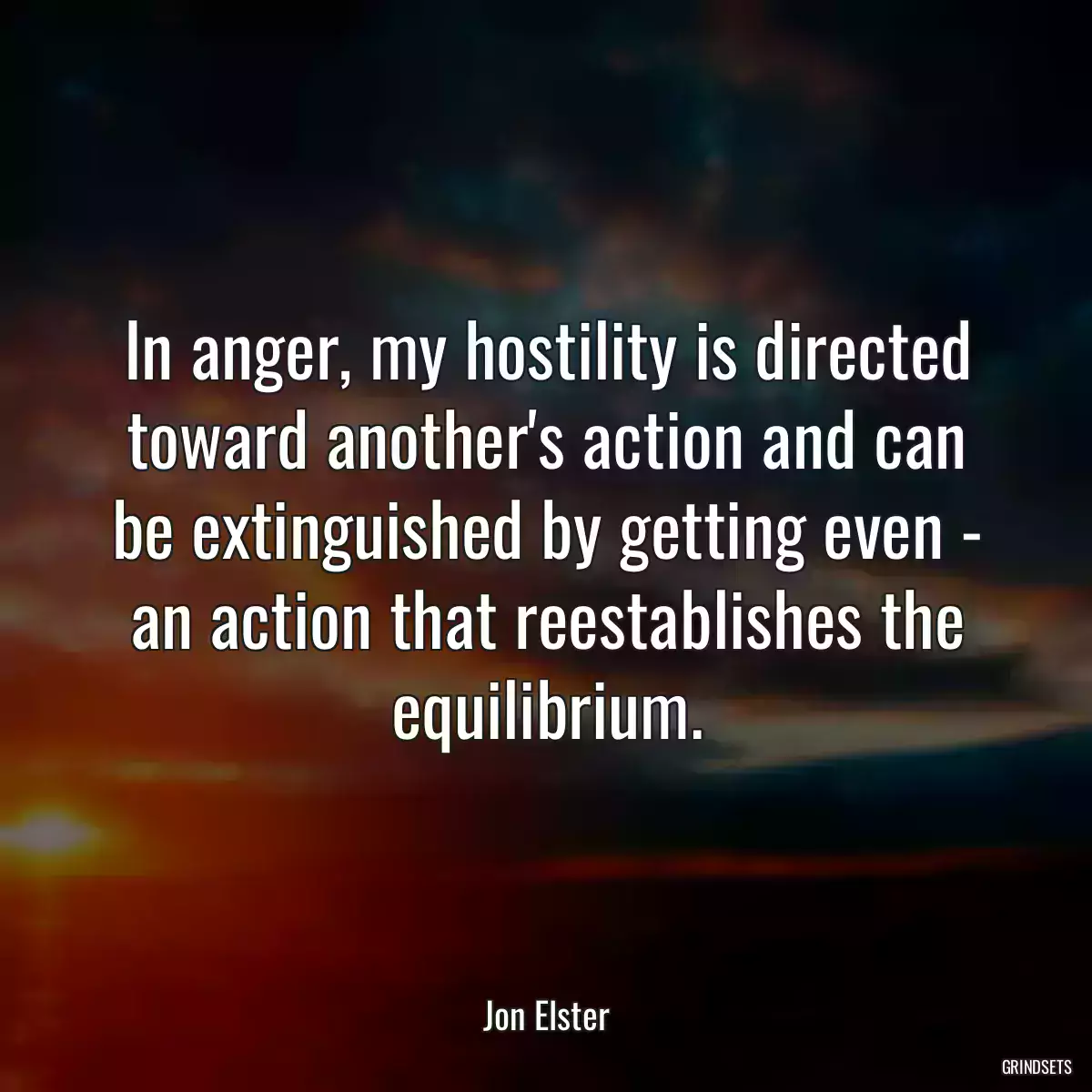 In anger, my hostility is directed toward another\'s action and can be extinguished by getting even - an action that reestablishes the equilibrium.