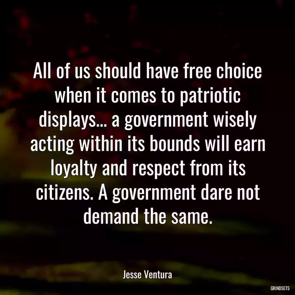 All of us should have free choice when it comes to patriotic displays... a government wisely acting within its bounds will earn loyalty and respect from its citizens. A government dare not demand the same.