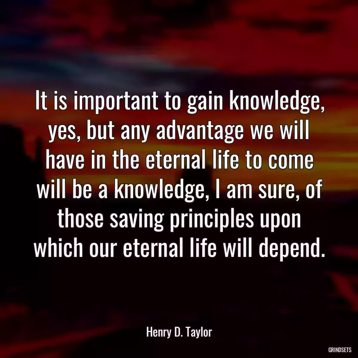 It is important to gain knowledge, yes, but any advantage we will have in the eternal life to come will be a knowledge, I am sure, of those saving principles upon which our eternal life will depend.