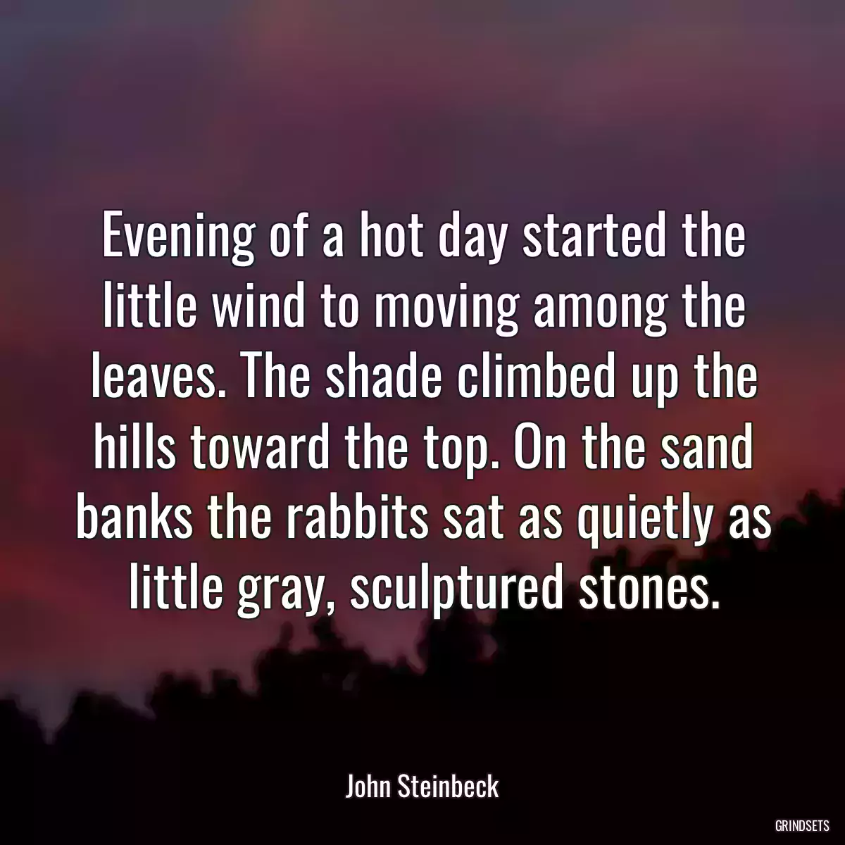 Evening of a hot day started the little wind to moving among the leaves. The shade climbed up the hills toward the top. On the sand banks the rabbits sat as quietly as little gray, sculptured stones.