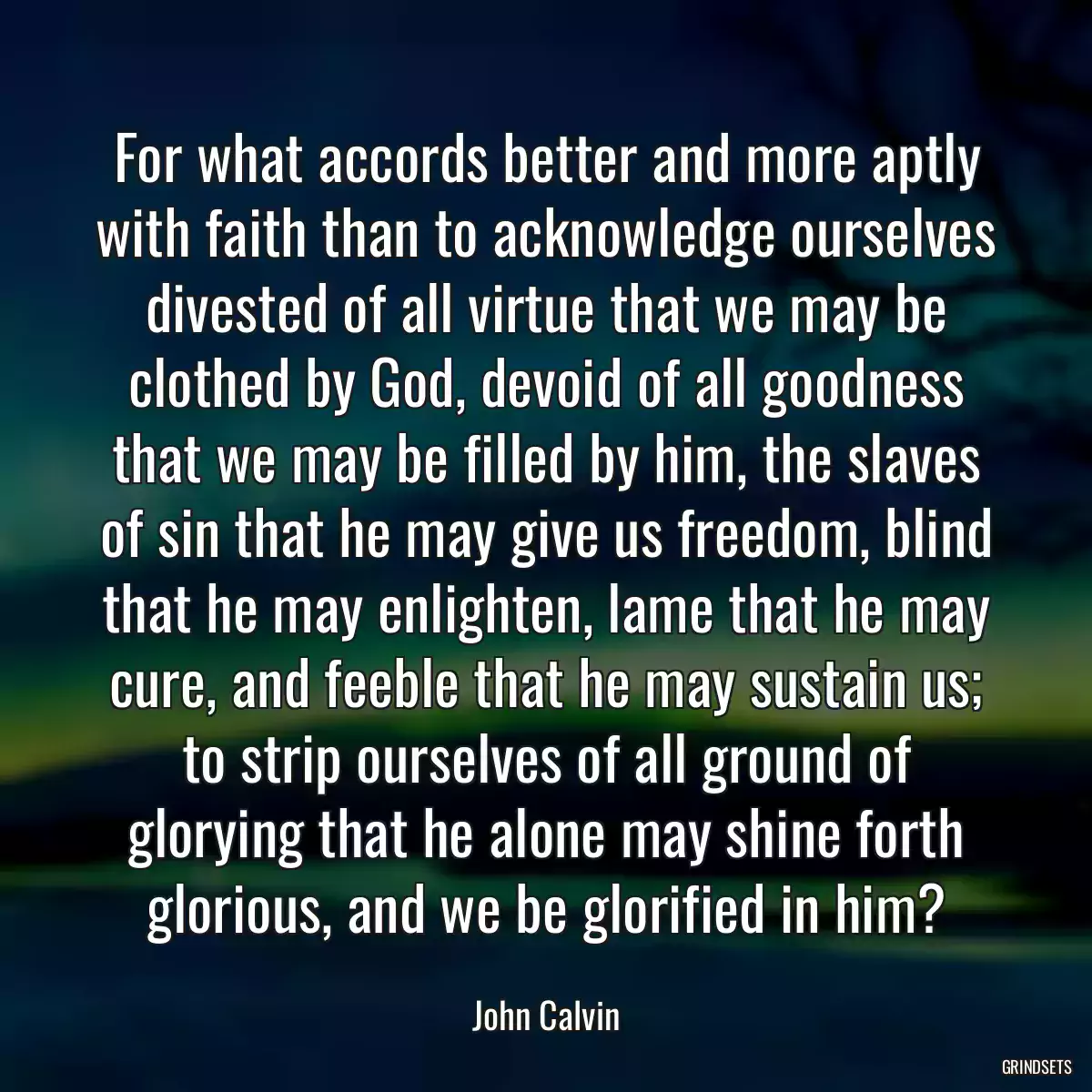 For what accords better and more aptly with faith than to acknowledge ourselves divested of all virtue that we may be clothed by God, devoid of all goodness that we may be filled by him, the slaves of sin that he may give us freedom, blind that he may enlighten, lame that he may cure, and feeble that he may sustain us; to strip ourselves of all ground of glorying that he alone may shine forth glorious, and we be glorified in him?