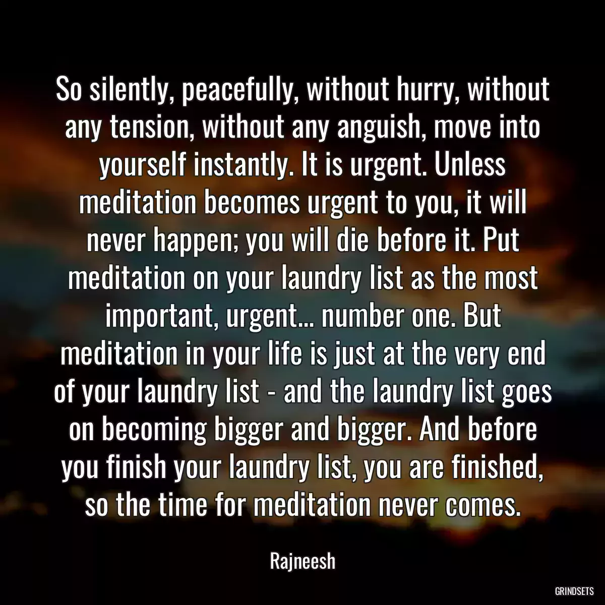 So silently, peacefully, without hurry, without any tension, without any anguish, move into yourself instantly. It is urgent. Unless meditation becomes urgent to you, it will never happen; you will die before it. Put meditation on your laundry list as the most important, urgent... number one. But meditation in your life is just at the very end of your laundry list - and the laundry list goes on becoming bigger and bigger. And before you finish your laundry list, you are finished, so the time for meditation never comes.