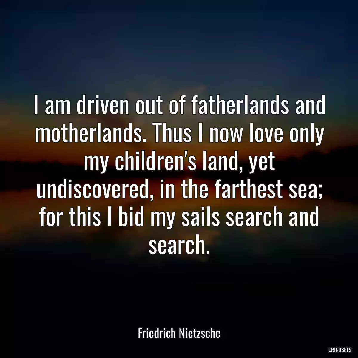 I am driven out of fatherlands and motherlands. Thus I now love only my children\'s land, yet undiscovered, in the farthest sea; for this I bid my sails search and search.