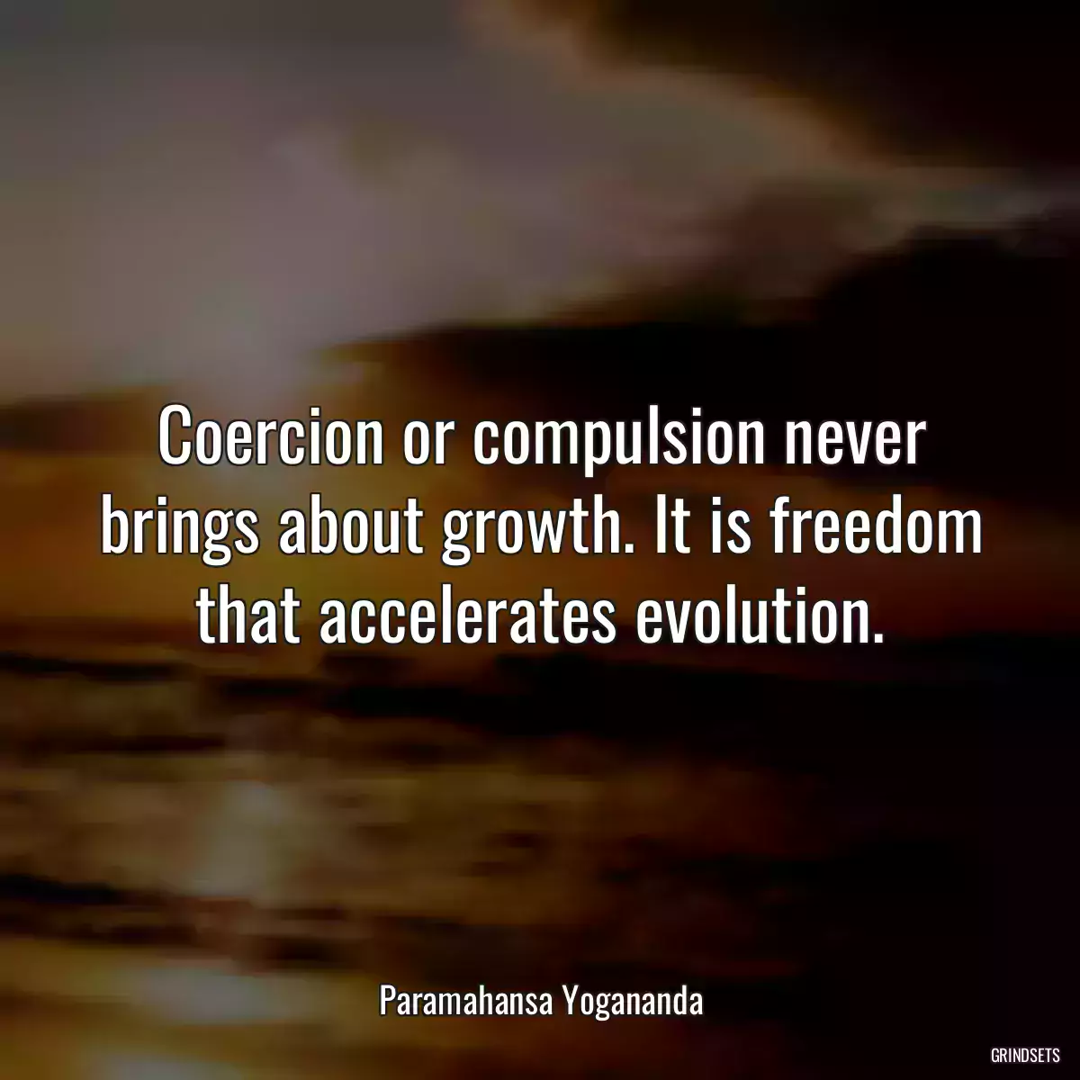 Coercion or compulsion never brings about growth. It is freedom that accelerates evolution.