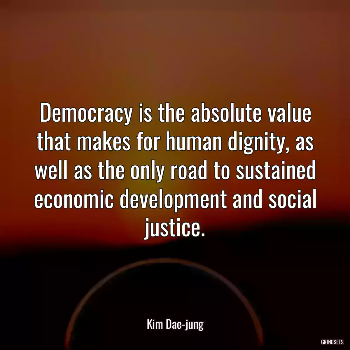 Democracy is the absolute value that makes for human dignity, as well as the only road to sustained economic development and social justice.