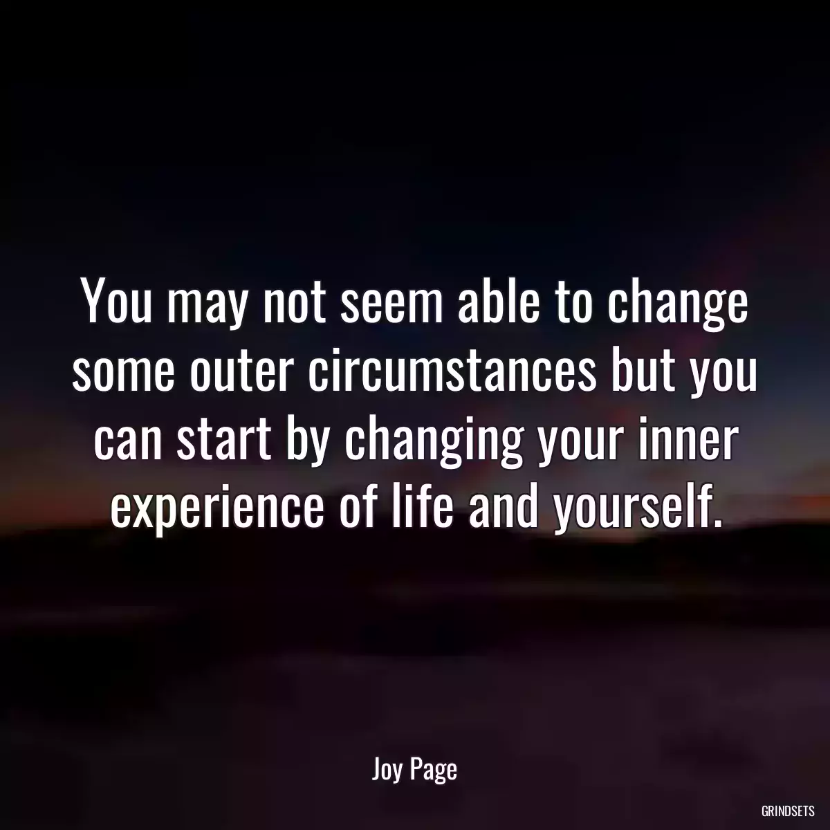 You may not seem able to change some outer circumstances but you can start by changing your inner experience of life and yourself.