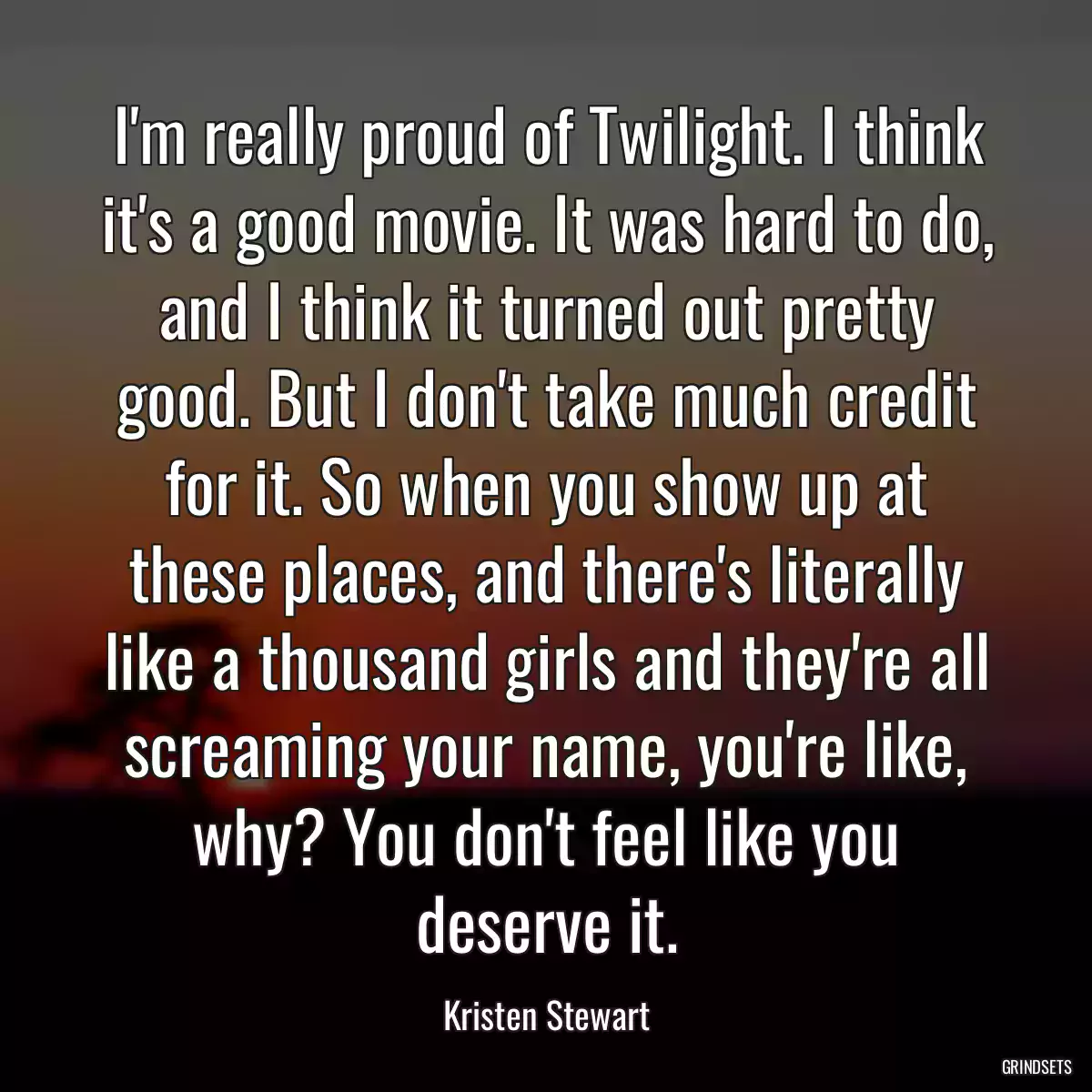 I\'m really proud of Twilight. I think it\'s a good movie. It was hard to do, and I think it turned out pretty good. But I don\'t take much credit for it. So when you show up at these places, and there\'s literally like a thousand girls and they\'re all screaming your name, you\'re like, why? You don\'t feel like you deserve it.