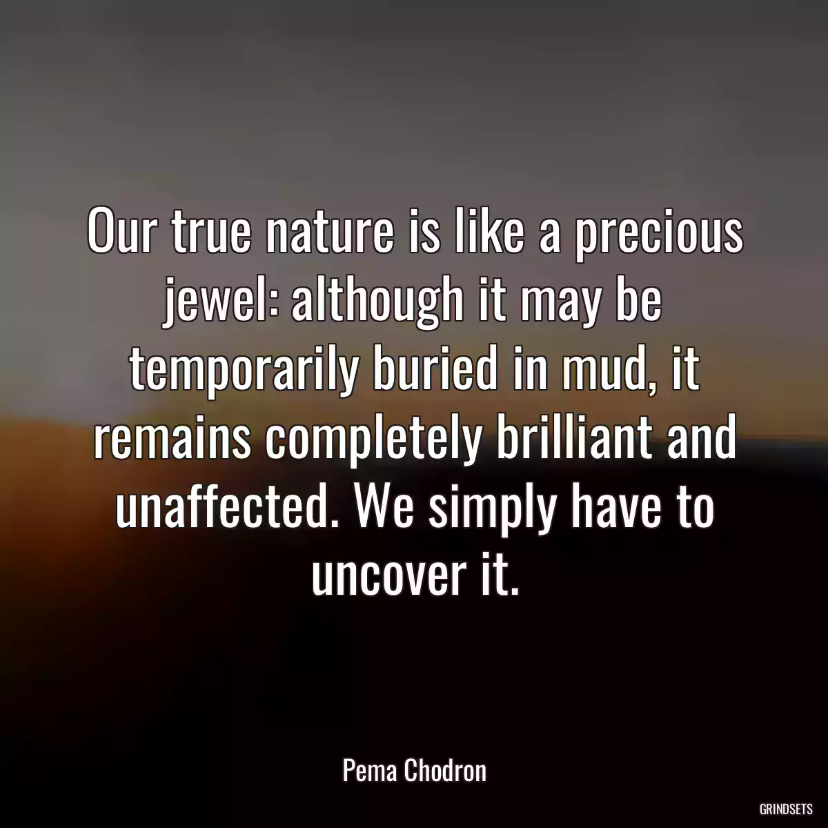 Our true nature is like a precious jewel: although it may be temporarily buried in mud, it remains completely brilliant and unaffected. We simply have to uncover it.