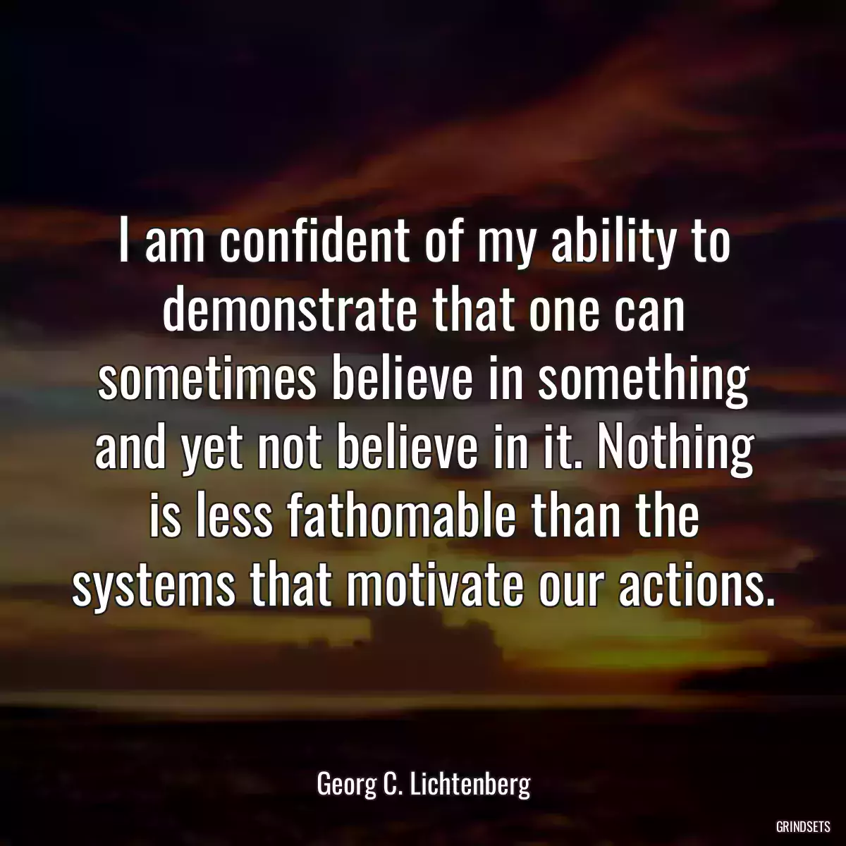 I am confident of my ability to demonstrate that one can sometimes believe in something and yet not believe in it. Nothing is less fathomable than the systems that motivate our actions.