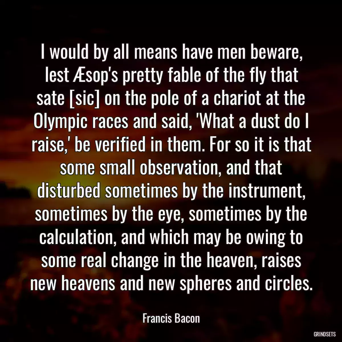 I would by all means have men beware, lest Æsop\'s pretty fable of the fly that sate [sic] on the pole of a chariot at the Olympic races and said, \'What a dust do I raise,\' be verified in them. For so it is that some small observation, and that disturbed sometimes by the instrument, sometimes by the eye, sometimes by the calculation, and which may be owing to some real change in the heaven, raises new heavens and new spheres and circles.