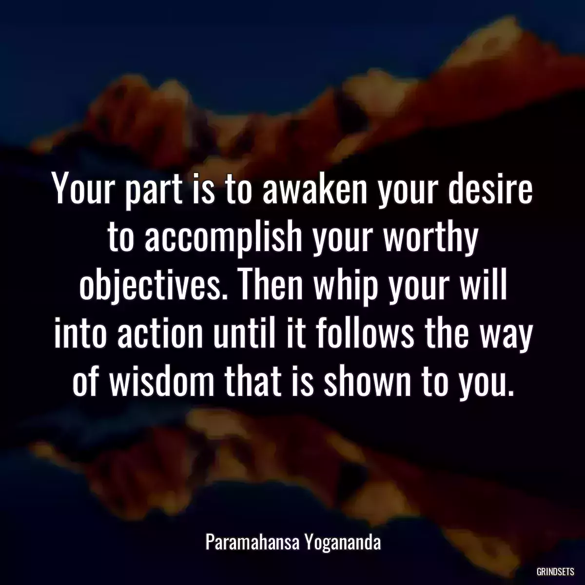 Your part is to awaken your desire to accomplish your worthy objectives. Then whip your will into action until it follows the way of wisdom that is shown to you.