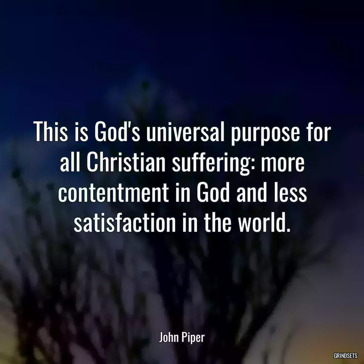 This is God\'s universal purpose for all Christian suffering: more contentment in God and less satisfaction in the world.