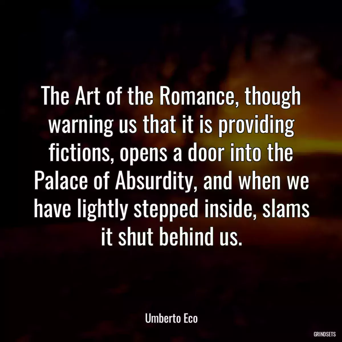 The Art of the Romance, though warning us that it is providing fictions, opens a door into the Palace of Absurdity, and when we have lightly stepped inside, slams it shut behind us.