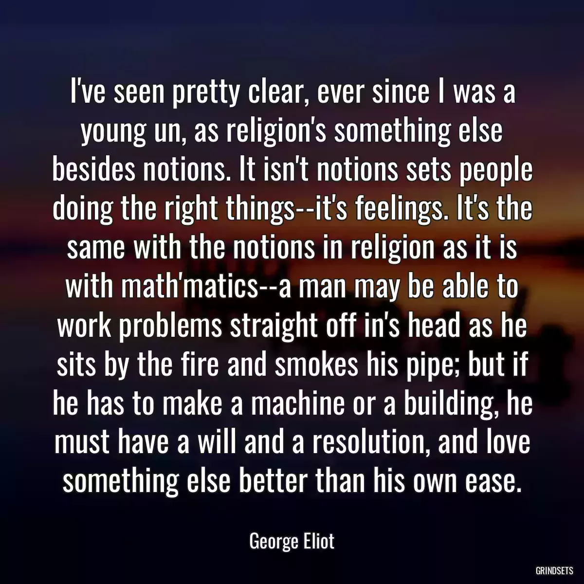 I\'ve seen pretty clear, ever since I was a young un, as religion\'s something else besides notions. It isn\'t notions sets people doing the right things--it\'s feelings. It\'s the same with the notions in religion as it is with math\'matics--a man may be able to work problems straight off in\'s head as he sits by the fire and smokes his pipe; but if he has to make a machine or a building, he must have a will and a resolution, and love something else better than his own ease.