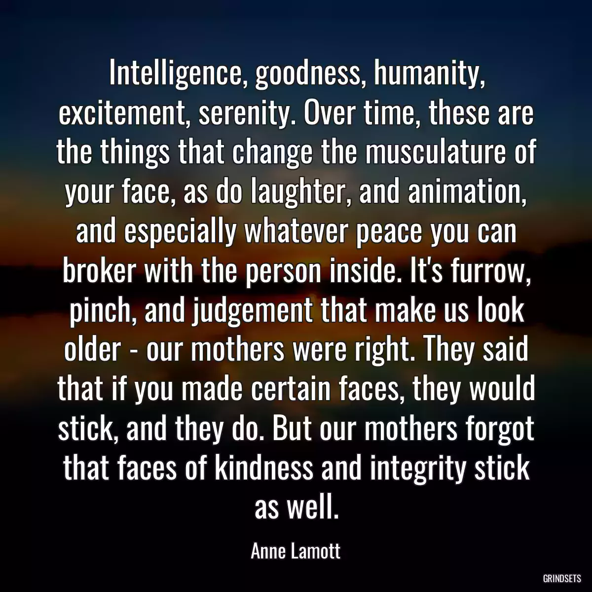 Intelligence, goodness, humanity, excitement, serenity. Over time, these are the things that change the musculature of your face, as do laughter, and animation, and especially whatever peace you can broker with the person inside. It\'s furrow, pinch, and judgement that make us look older - our mothers were right. They said that if you made certain faces, they would stick, and they do. But our mothers forgot that faces of kindness and integrity stick as well.