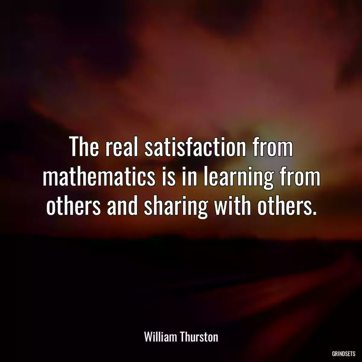 The real satisfaction from mathematics is in learning from others and sharing with others.