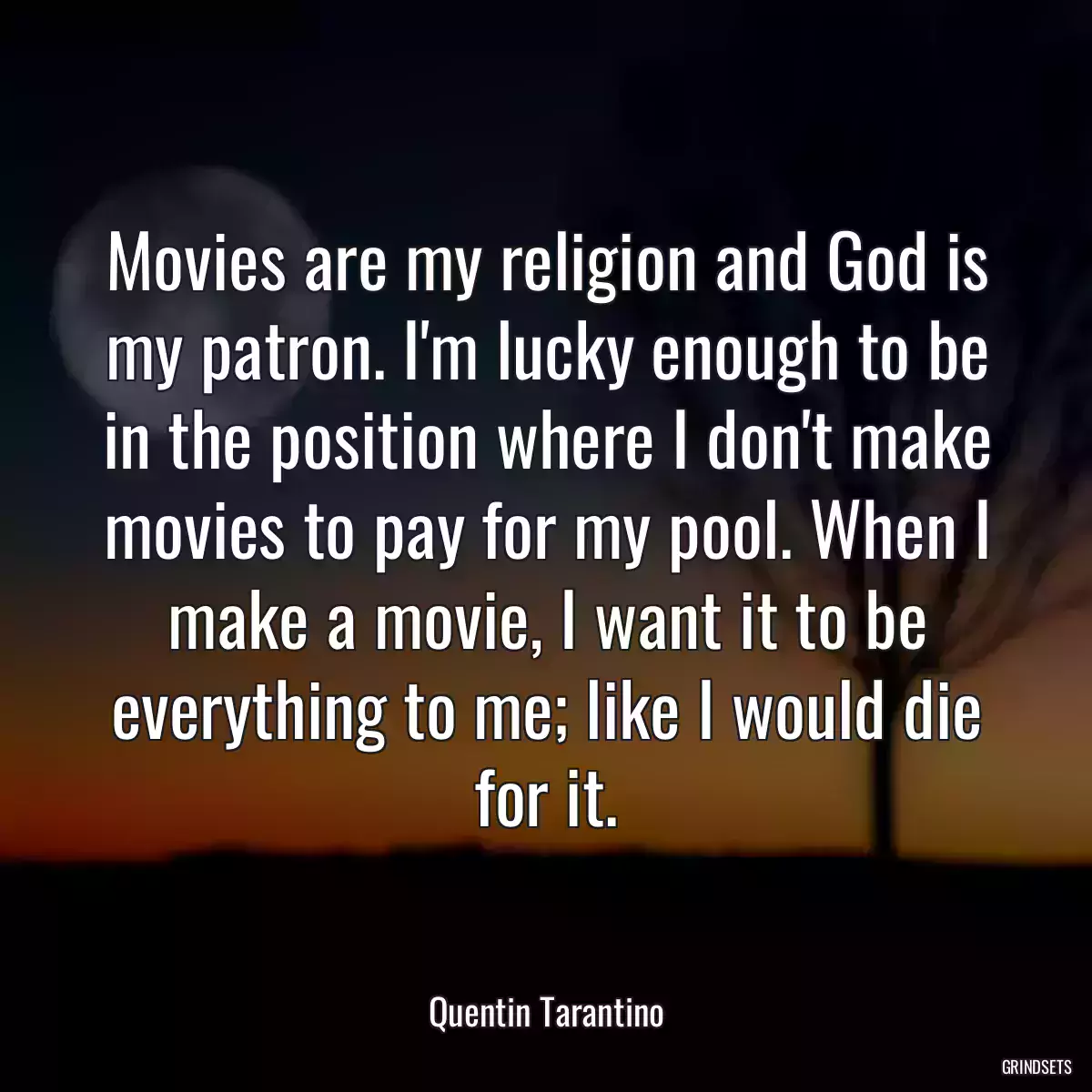 Movies are my religion and God is my patron. I\'m lucky enough to be in the position where I don\'t make movies to pay for my pool. When I make a movie, I want it to be everything to me; like I would die for it.