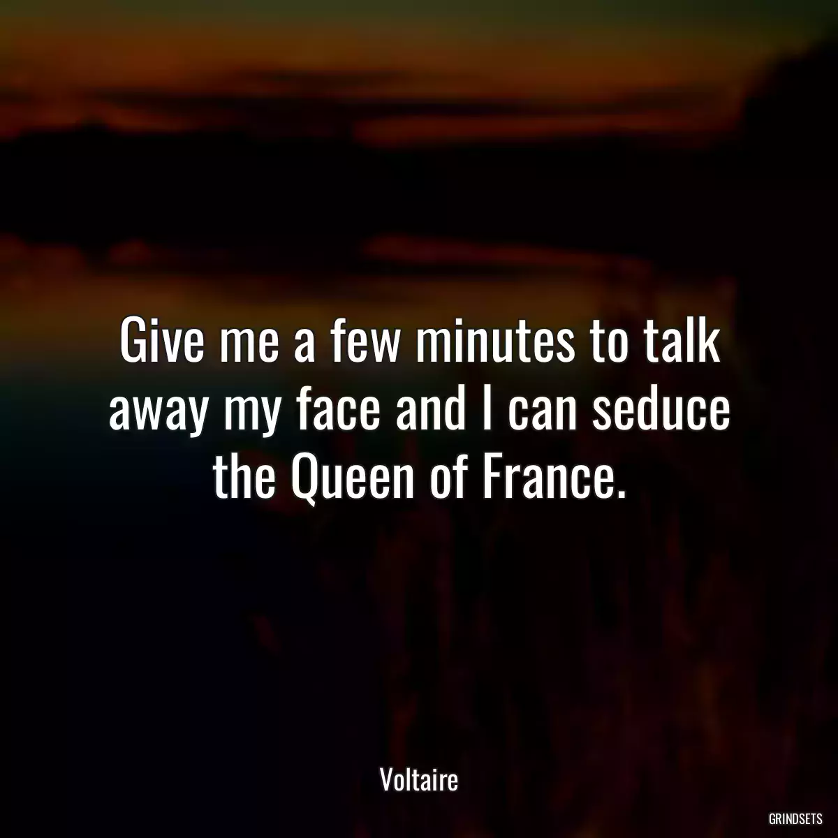 Give me a few minutes to talk away my face and I can seduce the Queen of France.