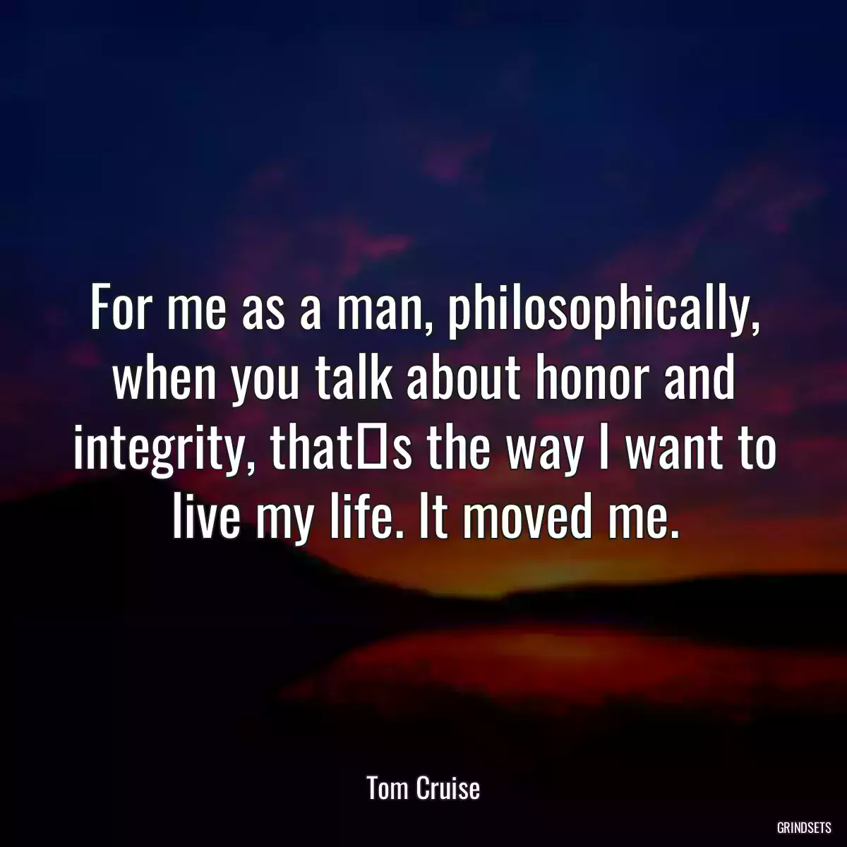 For me as a man, philosophically, when you talk about honor and integrity, thats the way I want to live my life. It moved me.