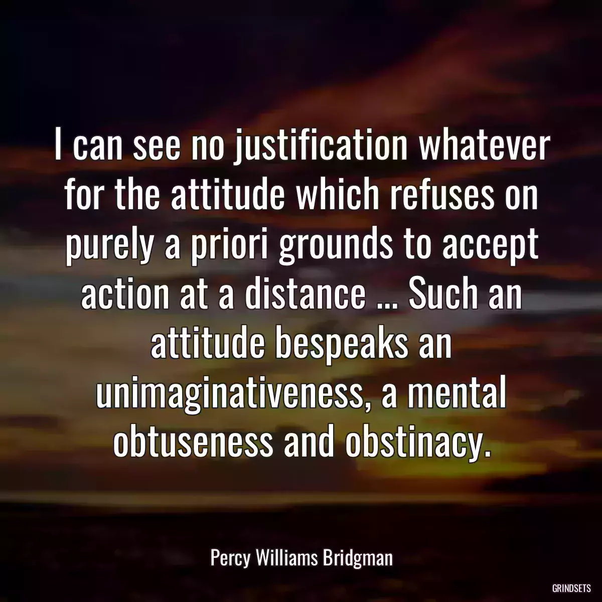 I can see no justification whatever for the attitude which refuses on purely a priori grounds to accept action at a distance ... Such an attitude bespeaks an unimaginativeness, a mental obtuseness and obstinacy.