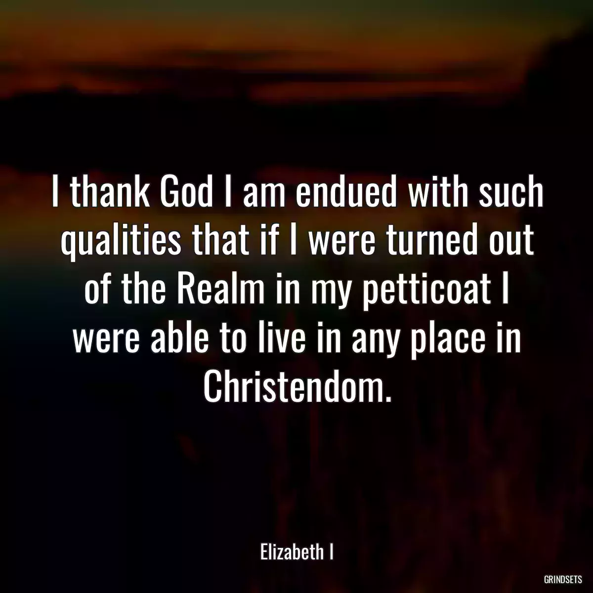 I thank God I am endued with such qualities that if I were turned out of the Realm in my petticoat I were able to live in any place in Christendom.