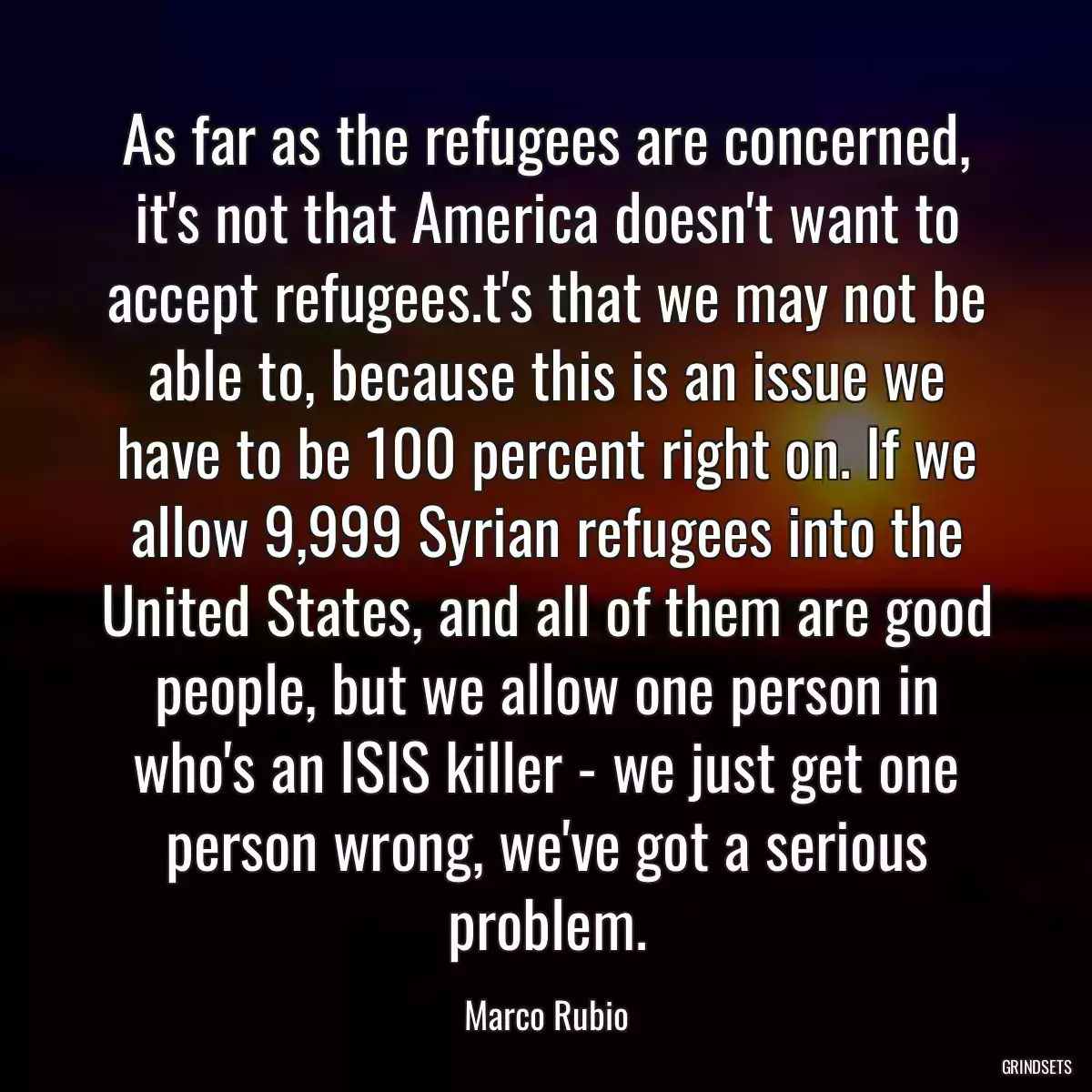 As far as the refugees are concerned, it\'s not that America doesn\'t want to accept refugees.t\'s that we may not be able to, because this is an issue we have to be 100 percent right on. If we allow 9,999 Syrian refugees into the United States, and all of them are good people, but we allow one person in who\'s an ISIS killer - we just get one person wrong, we\'ve got a serious problem.