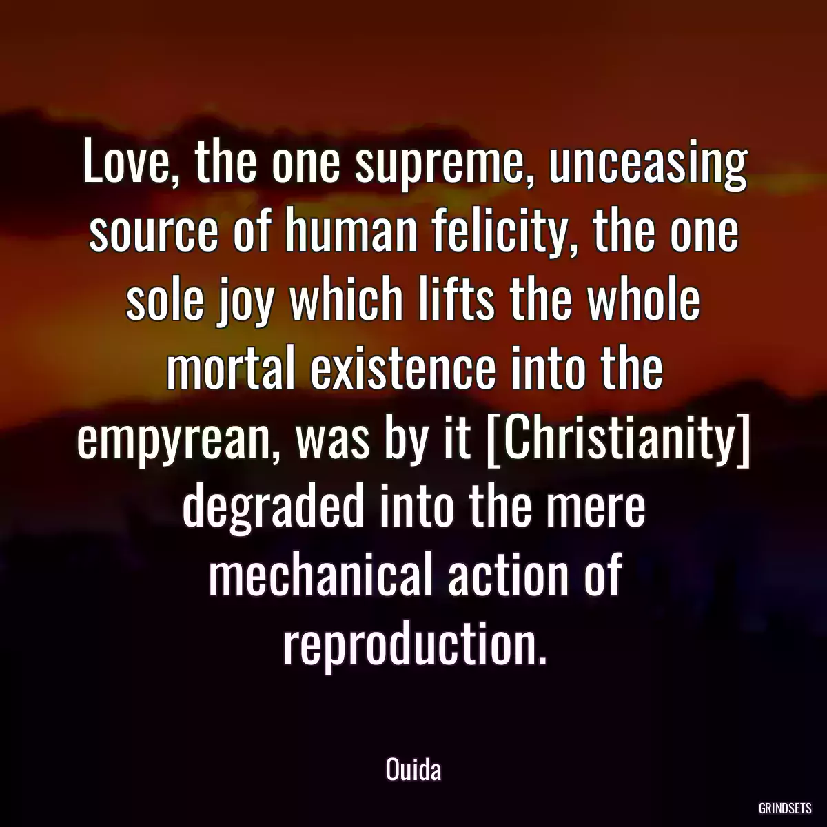 Love, the one supreme, unceasing source of human felicity, the one sole joy which lifts the whole mortal existence into the empyrean, was by it [Christianity] degraded into the mere mechanical action of reproduction.