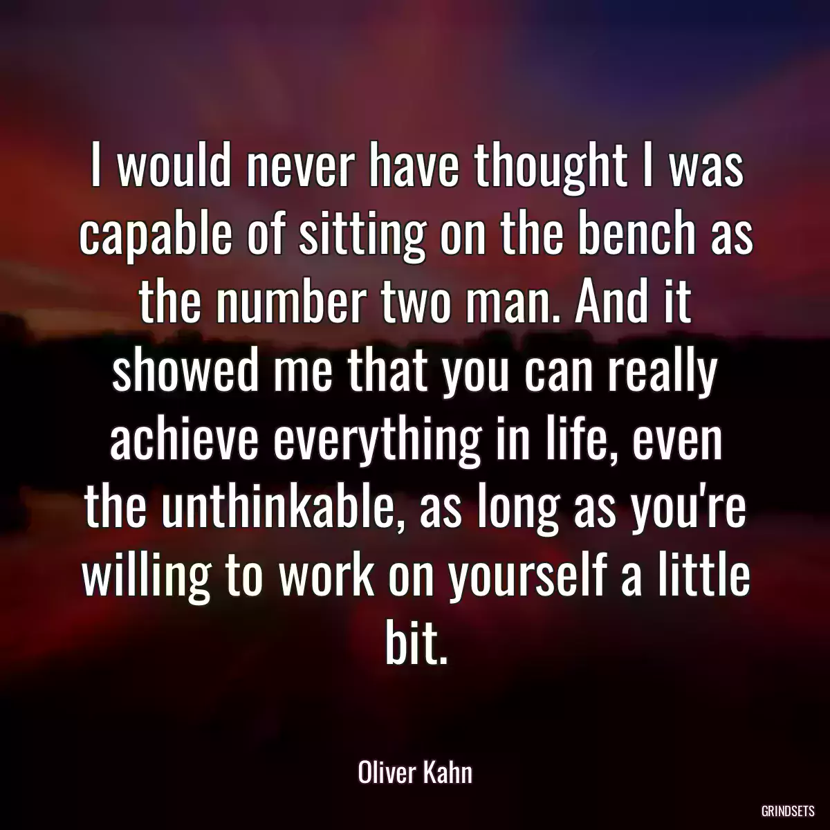 I would never have thought I was capable of sitting on the bench as the number two man. And it showed me that you can really achieve everything in life, even the unthinkable, as long as you\'re willing to work on yourself a little bit.