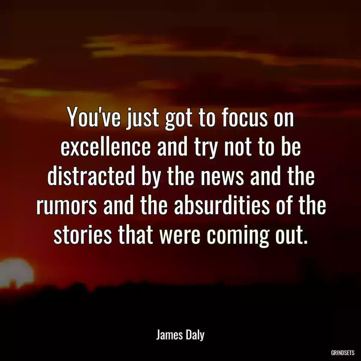 You\'ve just got to focus on excellence and try not to be distracted by the news and the rumors and the absurdities of the stories that were coming out.