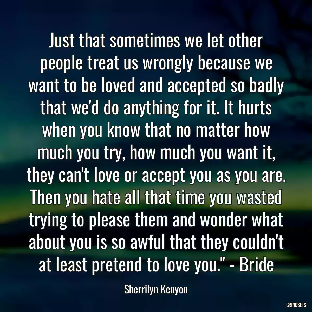 Just that sometimes we let other people treat us wrongly because we want to be loved and accepted so badly that we\'d do anything for it. It hurts when you know that no matter how much you try, how much you want it, they can\'t love or accept you as you are. Then you hate all that time you wasted trying to please them and wonder what about you is so awful that they couldn\'t at least pretend to love you.\